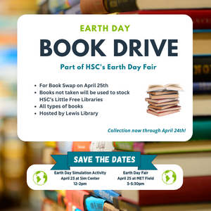 Background is blurred stacks of book in lots of different colors. In foreground on white: "Earth Day book drive, part of HSC's Earth Day Fair. For Book Swap on April 25h, Books not taken will be used to stock HSC's little Free Libraries, All types of books, hosted by Lewis Library. Collection now through April 24th!" "Save the Dates" on HSC Teal banner & green Earth diagrams on either side. Earth Day Simulation Activity, April 23 at Sim Center, 12-2 pm and Earth Day, April 25 at M E T Field, 3-5:30 pm.