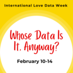 Image that reads "International Love Data Week 2025" at the top, "Whose Data Is It, Anyway?" in the middle, and the dates of "February 10-14, 2025" at the bottom.